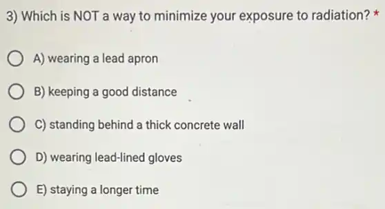 3) Which is NOT a way to minimize your exposure to radiation?
A) wearing a lead apron
B) keeping a good distance
C) standing behind a thick concrete wall
D) wearing lead-lined gloves
E) staying a longer time