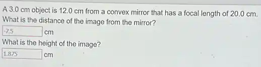 A 3.0 cm object is 12.0 cm from a convex mirror that has a focal length of 20.0 cm.
What is the distance of the image from the mirror?
-7.5cm
What is the height of the image?
square cm