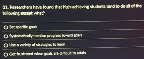 31. Researchers have found that high-achieving students tend to do all of the
following except what?
Set specific goals
Systematically monitor progress toward goals
Use a variety of strategies to learn
Get frustrated when goals are difficult to attain