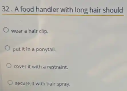 32. A food handler with long hair should
wear a hair clip.
put it in a ponytail.
cover it with a restraint.
secure it with hair spray.