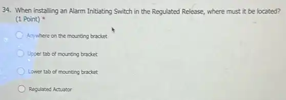 34. When installing an Alarm Initiating Switch in the Regulated Release, where must it be located?
(1 Point)
Anywhere on the mounting bracket
Upper tab of mounting bracket
Lower tab of mounting bracket
Regulated Actuator