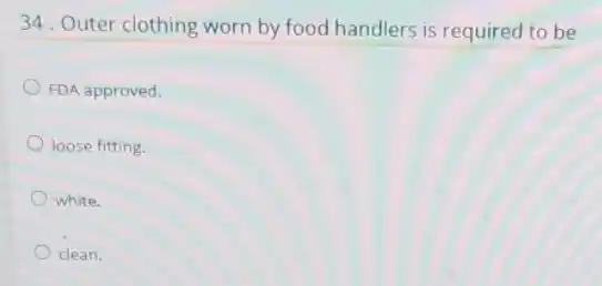 34. Outer clothing worn by food handlers is required to be
FDA approved.
loose fitting.
white.
clean.