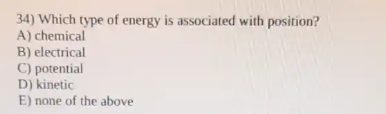 34) Which type of energy is associated with position?
A) chemical
B) electrical
C) potential
D) kinetic
E) none of the above