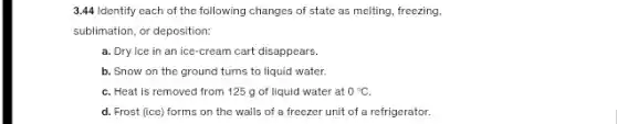 3.44 Identify each of the following changes of state as melting, freezing,
sublimation, or deposition:
a. Dry ice in an ice-cream cart disappears.
b. Snow on the ground turns to liquid water.
C. Heat is removed from 125 g of liquid water at 0^circ C.
d. Frost (ice) forms on the walls of a freezer unit of a refrigerator.