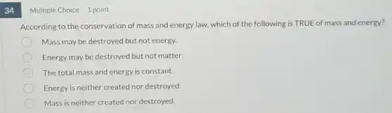 34
Multiple Choice 1 point
According to the conservation of mass and energy law, which of the following is TRUE of mass and energy?
Mass may be destroyed but not energy.
Energy may be destroyed but not matter.
The total mass and energy is constant.
Energy is neither created nor destroyed.
Mass is neither created nor destroyed.