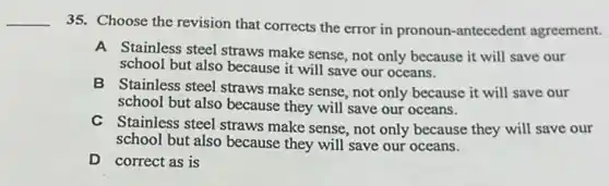 __
35. Choose the revision that corrects the error in pronoun-antecedent agreement.
A Stainless steel straws make sense, not only because it will save our
school but also because it will save our oceans.
B Stainless steel straws make sense, not only because it will save our
school but also because they will save our oceans.
C Stainless steel straws make sense, not only because they will save our
school but also because they will save our oceans.
D correct as is