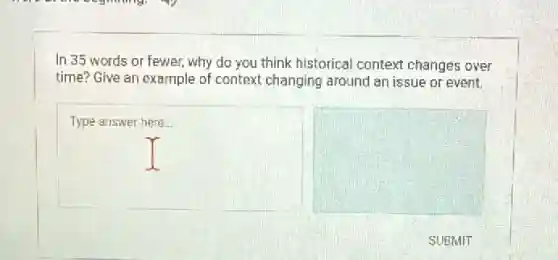 In 35 words or fewer, why do you think historical context changes over
time? Give an example of context changing around an issue or event.
square 
square