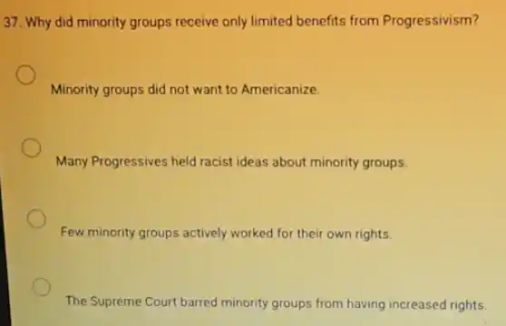 37. Why did minority groups receive only limited benefits from Progressivism?
Minority groups did not want to Americanize.
Many Progressives held racist ideas about minority groups.
Few minority groups actively worked for their own rights.
The Supreme Court barred minority groups from having increased rights.