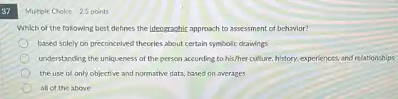 37
Multiple Choice 2.5 points
Which of the following best defines the ideographic approach to assessment of behavior?
based solely on preconceived theories about certain symbolic drawings
understanding the uniqueness of the person according to his/her culture, history,experiences, and relationships
the use of only objective and normative data based on averages
all of the above