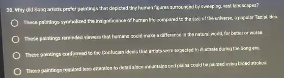 38. Why did Song artists prefer paintings that depicted tiny human figures surrounded by sweeping, vast landscapes?
These paintings symbolized the insignificance of human life compared to the size of the universe, a popular Taoist idea.
These paintings reminded viewers that humans could make a difference in the natural world, for better or worse.
These paintings conformed to the Confucian ideals that artists were expected to illustrate during the Song era.
These paintings required less attention to detail since mountains and plains could be painted using broad strokes.