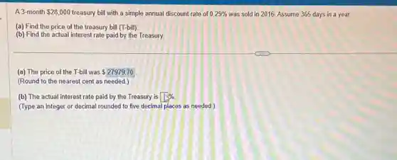 A 3-month 28,000 treasury bill with a simple annual discount rate of 0.29% was sold in 2016.Assume 365 days in a year.
(a) Find the price of the treasury bill (T-bill)
(b) Find the actual interest rate paid by the Treasury
(a) The price of the T-bill was 27979.70
(Round to the nearest cent as needed.)
(b) The actual interest rate paid by the Treasury is square %
(Type an integer or decimal rounded to five decimal places as needed.)