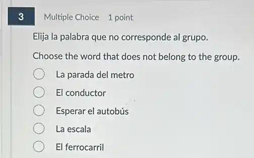 3
Multiple Choice 1 point
Elija la palabra que no corresponde al grupo.
Choose the word that does not belong to the group.
La parada del metro
El conductor
Esperar el autobús
La escala
El ferrocarril