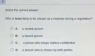 3
Select the correct answer.
Who is least likely to be chosen as a mediator during a negotiation?
A. a neutral person
B. a biased person
C. a person who keeps matters confidential
D. a person who is chosen by both parties