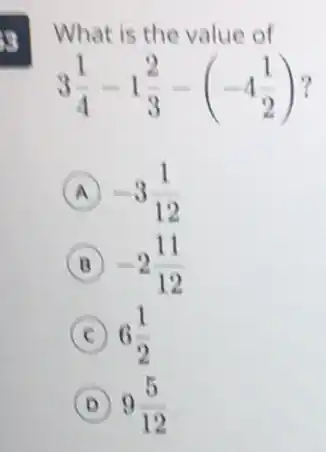 3
What is the value of
3(1)/(4)-1(2)/(3)-(-4(1)/(2))
A -3(1)/(12)
B -2(11)/(12)
C 6(1)/(2)
D 9(5)/(12)