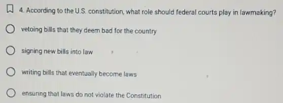 4. According to the U.S constitution, what role should federal courts play in lawmaking?
vetoing bills that they deem bad for the country
signing new bills into law
writing bills that eventually become laws
ensuring that laws do not violate the Constitution