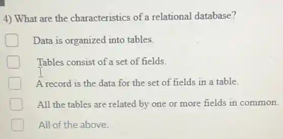 4) What are the characteristics of a relational database?
Data is organized into tables.
Tables consist of a set of fields.
A record is the data for the set of fields in a table.
All the tables are related by one or more fields in common.
All of the above.