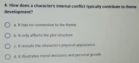 4. How does a character's internal conflict typically contribute to theme
development?
a. It has no connection to the theme
b. It only affects the plot structure
c. It reveals the character's physical appearance
d. It illustrates moral decisions and personal growth