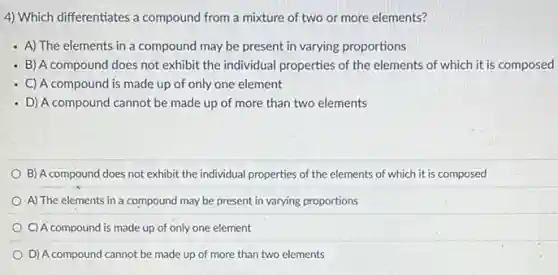 4) Which differentiates a compound from a mixture of two or more elements?
- A) The elements in a compound may be present in varying proportions
- B) A compound does not exhibit the individual properties of the elements of which it is composed
- C) A compound is made up of only one element
- D) A compound cannot be made up of more than two elements
B) A compound does not exhibit the individual properties of the elements of which it is composed
A) The elements in a compound may be present in varying proportions
C) A compound is made up of only one element
D) A compound cannot be made up of more than two elements