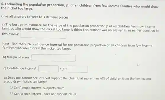 4. Estimating the population proportion, p, of all children from low income families who would draw
the nickel too large.
Give all answers correct to 3 decimal places.
a) The best point estimate for the value of the population proportion p of all children from low income
families who would draw the nickel too large is (hint: this number was an answer in an earlier question in
this exam): square
Next, find the 90% confidence interval for the population proportion of all children from low income
families who would draw the nickel too large.
b) Margin of error: square
c) Confidence interval: square lt plt square
d) Does the confidence interval support the claim that more than 40% of children from the low income
group draw nickels too large?
Confidence interval supports claim
Confidence interval does not support claim