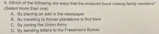 4. Which of the following are ways that the enslaved found missing family members?
(Select more than one)
A. By placing an add in the newspaper
B. By traveling to former plantations to find them
C. By joining the Union Army
D. By sending letters to the Freedmen's Bureau