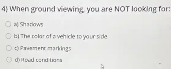 4) When ground viewing, you are NOT looking for:
a) Shadows
b) The color of a vehicle to your side
c) Pavement markings
d) Road conditions