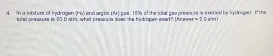 4. In a mixture of hydrogen (H_(2)) and argon (Ar) gas, 15%  of the total gas pressure is exerted by hydrogen. If the
total pressure is 60 .0 atm, what pressure does the hydrogen exert? (Answer=9.0atm)