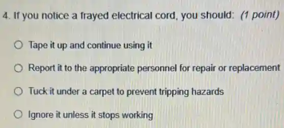 4. If you notice a frayed electrical cord you should: (1 point)
Tape it up and continue using it
Report it to the appropriate personnel for repair or replacement
Tuck it under a carpet to prevent tripping hazards
Ignore it unless it stops working