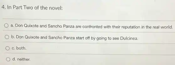 4. In Part Two of the novel:
a. Don Quixote and Sancho Panza are confronted with their reputation in the real world.
b. Don Quixote and Sancho Panza start off by going to see Dulcinea.
c. both
d. neither.