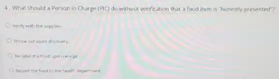 4. What should a Person in Charge (PIC)do without verificatior that a food item is "honestly presented"?
Verify with the supplier.
Throw out upon discovery.
Re-label the food upon receipt.
Report the food to the health department.