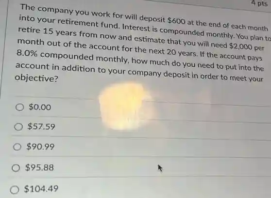 4 pts
The company you work for will deposit 600 at the end of each month
into your retirement fund Interest is compounded monthly. You plan to
retire 15 years from now and estimate that you will need 2,000 per
month out of the account for the next 20 years. If the account pays
8.0% compounded monthly, how much do you need to put into the
account in addition to your company deposit in order to meet your
objective?
0.00
57.59
90.99
95.88
104.49