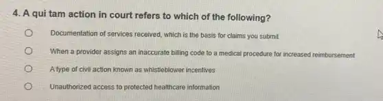 4. A qui tam action in court refers to which of the following?
Documentation of services received, which is the basis for claims you submit
When a provider assigns an inaccurate billing code to a medical procedure for increased reimbursement
A type of civil action known as whistleblower incentives
Unauthorized access to protected healthcare information