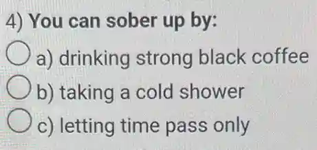 4) You can sober up by:
a) drinking strong black coffee
b) taking a cold shower
c) letting time pass only