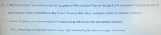 4. Why did the Soviet Union refuse to end its occupation of the countries of Eastern Europe that It "conquered" during World War il?
Soviet leaders wanted to maintain a buffer between Russia and the West fearing intervention by capitalist countries.
Eastern European countries wanted the Soviet army to stay and provide them with military protection
Stalin believed that a retreat from Eastern Europe might be viewed by his citizens as a sign of weakness