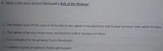 4. What is the story behind Gericault's Raft of the Medusa?
The Medusa sunk off the coast of Africa due to the captain's incompetence and its poor survivors were adrift for days.
The captain of the ship threw slaves overboard to collect insurance on them.
It is a metaphor for the growing French Revolution.
It depicts a group of explorers finally sighting land.