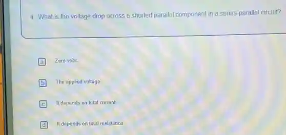 4. What is the voltage drop across a shorted parallel component in a series-parallel circuit?
A Zero volts
B The applied voltage
It depends on total current
D It depends on total resistance