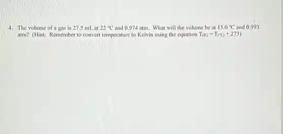 4. The volume of a gas is 27.5 mL at 22^circ C and 0.974 atm. What will the volume be at 15.0^circ C and 0.993
atm? (Hint: Remember to convert temperature to Kelvin using the equation T_((K))=T_((^circ C))+273)