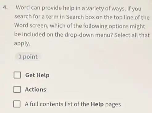 4. Word can provide help in a variety of ways. If you
search for a term in Search box on the top line of the
Word screen, which of the following options might
be included on the drop-down menu? Select all that
apply.
1 point
Get Help
Actions
A full contents list of the Help pages