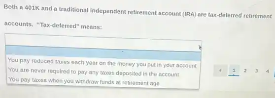 Both a 401K and a traditional independent retirement account (IRA) are tax-deferred retirement
accounts. "Tax-deferred"means:
square 
square 
You pay reduced taxes each year on the money you put in your account
You are never required to pay any taxes deposited in the account
