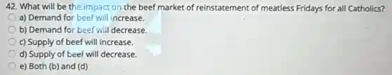 42. What will be the impact on the beef market of reinstatement of meatless Fridays for all Catholics?
a) Demand for beef will increase.
b) Demand for beef will decrease.
c) Supply of beef will increase.
d) Supply of beef will decrease.
e) Both (b) and (d)