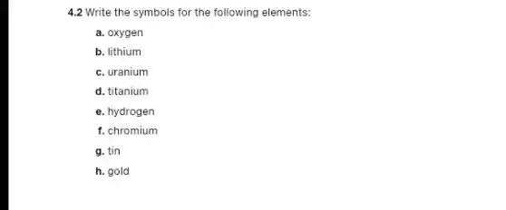 4.2 Write the symbols for the following elements:
a. oxygen
b. lithium
c. uranium
d. titanium
e. hydrogen
f. chromium
g. tin
h. gold