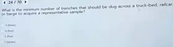 424170
What is the minimum number of trenches that should be dug across a truck-bed, railcar,
or barge to acquire a representative sample?
3 (three)
4 (four)
5 (five)
7 (seven)
