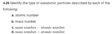 4.26 Identify the type of subatomic particles described by each of the
following:
a. atomic number
b. mass number
C. mass number - atomic number
d. mass number + atomic number