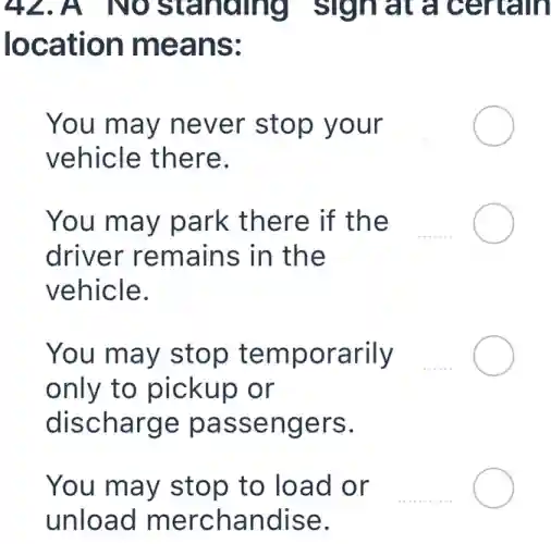 42.A NO standing sign at a certain
location means:
You may never stop your __
vehicle there.
You may park there if the
driver remains in the
vehicle.
You may stop temporarily
only to pickup or
discharge passengers.
You may stop to load or __
unload merchandise.