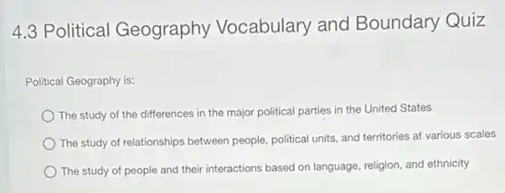 4.3 Political Geography Vocabulary and Boundary Quiz
Political Geography is:
The study of the differences in the major political parties in the United States
The study of relationships between people, political units and territories at various scales
The study of people and their interactions based on language, religion, and ethnicity