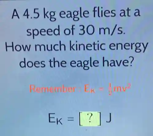 A 4.5 kg eagle flies at a
speed of 30m/s
How much kinetic energy
does the eagle have?
Remember: E_(K)=(1)/(2)mv^2
E_(K)=[?]J