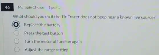 46
Multiple Choice 1 point
What should you do if the Tic Tracer does not beep near a known live source?
Replace the battery
Press the test button
Turn the meter off and on again
Adjust the range setting