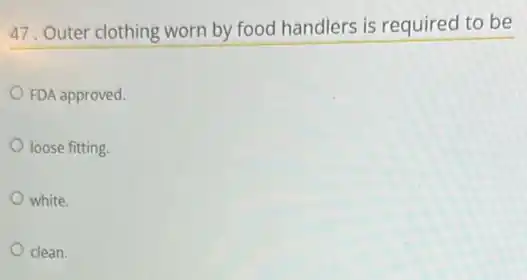 47. Outer clothing worn by food handlers is required to be
FDA approved.
loose fitting.
white.
clean.