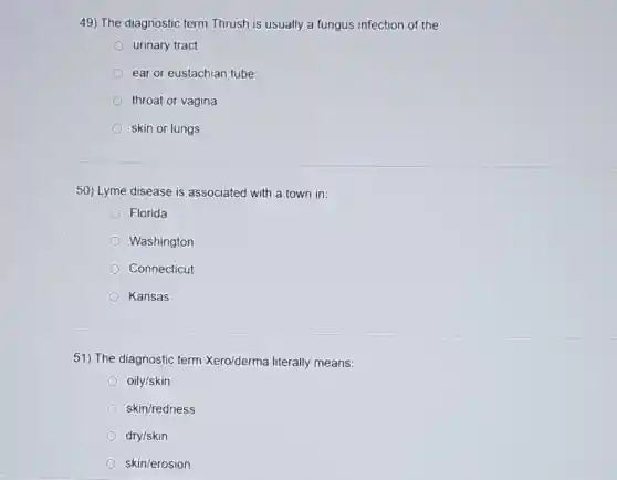 49) The diagnostic term Thrush is usually a fungus infection of the:
urinary tract
ear or eustachian tube
throat or vagina
skin or lungs
50) Lyme disease is associated with a town in:
Florida
Washington
Connecticut
Kansas
51) The diagnostic term Xero/derma literally means:
oily/skin
skin/redness
dry/skin
skin/erosion