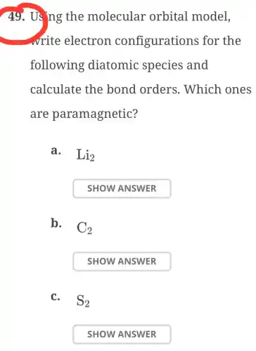 49. Us ng the molecular orbital model,
write electron configurations for the
following diatomic species and
calculate the bond orders . Which ones
are paramagnetic?
a. Li_(2)
SHOW ANSWER
b.
C_(2)
SHOW ANSWER
C.
S_(2)