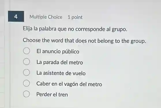 4
Multiple Choice 1 point
Elija la palabra que no corresponde al grupo.
Choose the word that does not belong to the group.
El anuncio público
La parada del metro
La asistente de vuelo
Caber en el vagón del metro
Perder el tren